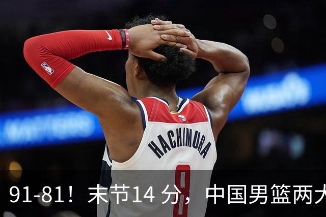 91-81！末节14 分，中国男篮两大新星撑起进攻，高诗岩暴露后场短板